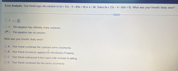 Errer Analysis Your friend says the solution to 5x+11x-4=4(4x+8) is x=36. Solve 5x+11x-4=4(4x+8). What was your friend's likely error?
A. x=□
B. The equation has infinitely many solutions.
C. The equation has no solution.
What was your friend's likely error?
A. Your friend combined the constant terms incorrectly.
B. Your friend incorrectly applied the Distributive Property.
C. Your friend subtracted 4 from each side instead of adding.
D. Your friend combined the like terms incorrectly.