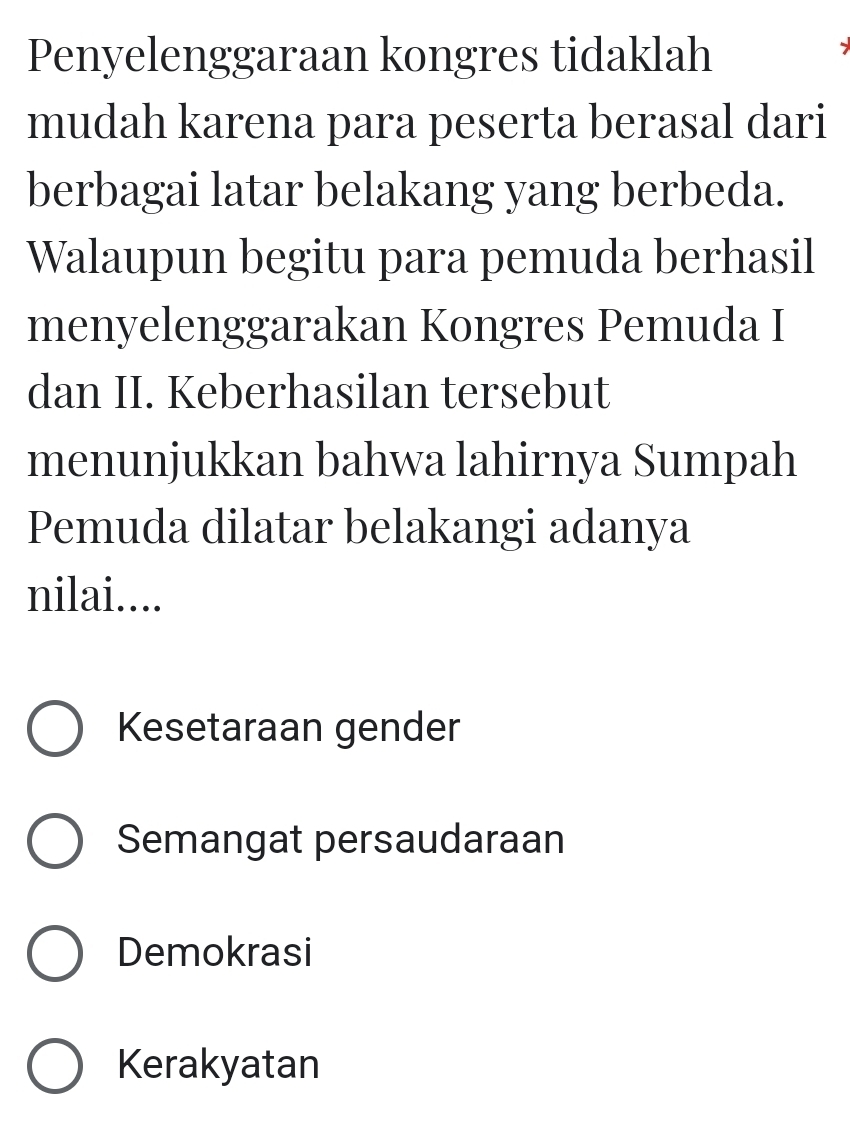 Penyelenggaraan kongres tidaklah
mudah karena para peserta berasal dari
berbagai latar belakang yang berbeda.
Walaupun begitu para pemuda berhasil
menyelenggarakan Kongres Pemuda I
dan II. Keberhasilan tersebut
menunjukkan bahwa lahirnya Sumpah
Pemuda dilatar belakangi adanya
nilai....
Kesetaraan gender
Semangat persaudaraan
Demokrasi
Kerakyatan