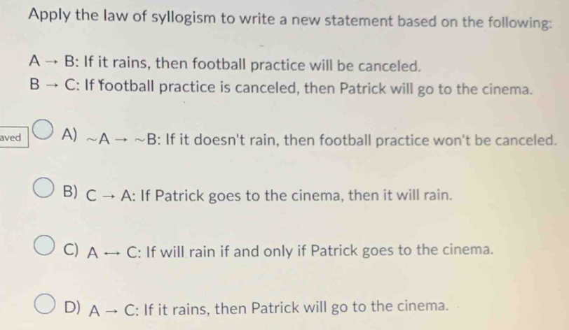 Apply the law of syllogism to write a new statement based on the following:
A → B: If it rains, then football practice will be canceled.
B → C: If football practice is canceled, then Patrick will go to the cinema.
aved A) sim Ato sim B : If it doesn't rain, then football practice won't be canceled.
B) Cto A : If Patrick goes to the cinema, then it will rain.
C) Arightarrow C : If will rain if and only if Patrick goes to the cinema.
D) Ato C : If it rains, then Patrick will go to the cinema.