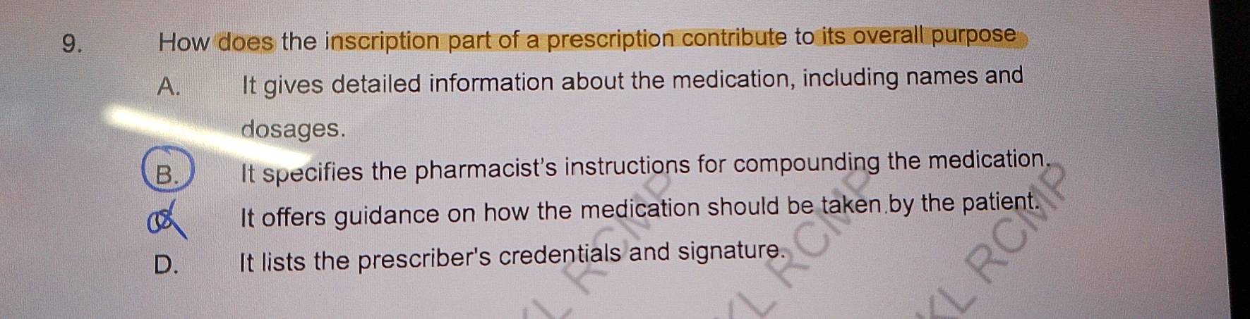 How does the inscription part of a prescription contribute to its overall purpose
A. It gives detailed information about the medication, including names and
dosages.
B. It specifies the pharmacist's instructions for compounding the medication.
It offers guidance on how the medication should be taken by the patient.
D. It lists the prescriber's credentials and signature.