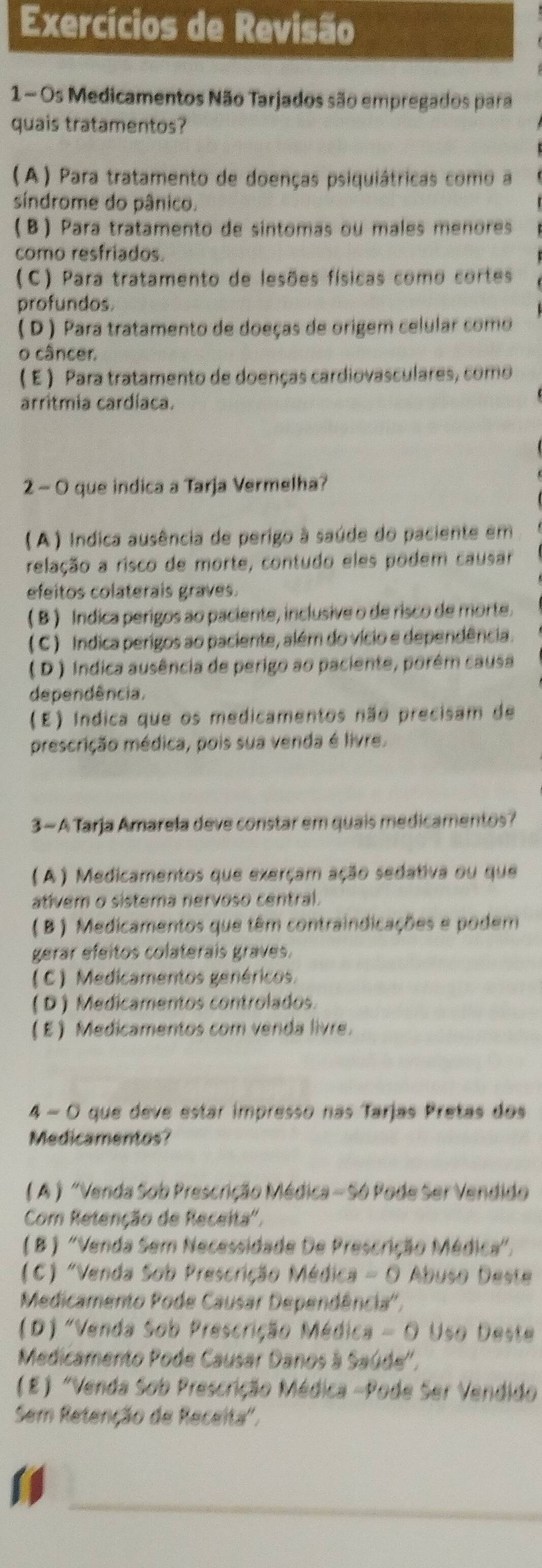 Exercícios de Revisão
1 - Os Medicamentos Não Tarjados são empregados para
quais tratamentos?
(A) Para tratamento de doenças psiquiátricas como a
síndrome do pânico.
B) Para tratamento de sintomas ou males menores
como resfriados.
(C) Para tratamento de lesões físicas como cortes
profundos.
( D ) Para tratamento de doeças de origem celular como
o câncer.
(E ) Para tratamento de doenças cardiovasculares, como
arritmia cardíaca.
2 - O que indica a Tarja Vermelha?
( A ) Indica ausência de perigo à saúde do paciente em
relação a risco de morte, contudo eles podem causar
efeitos colaterais graves.
( B ) Indica perigos ao paciente, inclusive o de risco de morte.
( C ) Indica perigos ao paciente, além do vício e dependência.
( D ) Indica ausência de perigo ao paciente, porêm causa
dependência.
(E) Indica que os medicamentos não precisam de
prescrição médica, pois sua venda é livre.
3- A Tarja Amarela deve constar em quais medicamentos?
(A ) Medicamentos que exerçam ação sedativa ou que
ativem o sistema nervoso central.
( B) Medicamentos que têm contraindicações e podem
gerar efeitos colaterais graves.
(C) Medicamentos genéricos.
( D ) Medicamentos controlados.
E Medicamentos com venda livre.
4 - O que deve estar impresso nas Tarjas Pretas dos
Medicamentos?
( A ) "Venda Sob Prescrição Médica - Só Pode Ser Vendido
Com Retenção de Receita'.
( B ) "Venda Sem Necessidade De Prescrição Médica".
(C) "Venda Sob Prescrição Médica - O Abuso Deste
Medicamento Pode Causar Dependência'',
(D) "Venda Sob Prescrição Médica - O Uso Deste
Medicamento Pode Causar Danos à Saúde'',
(E) "Venda Sob Prescrição Médica -Pode Ser Vendido
Sem Retenção de Receita'.
_