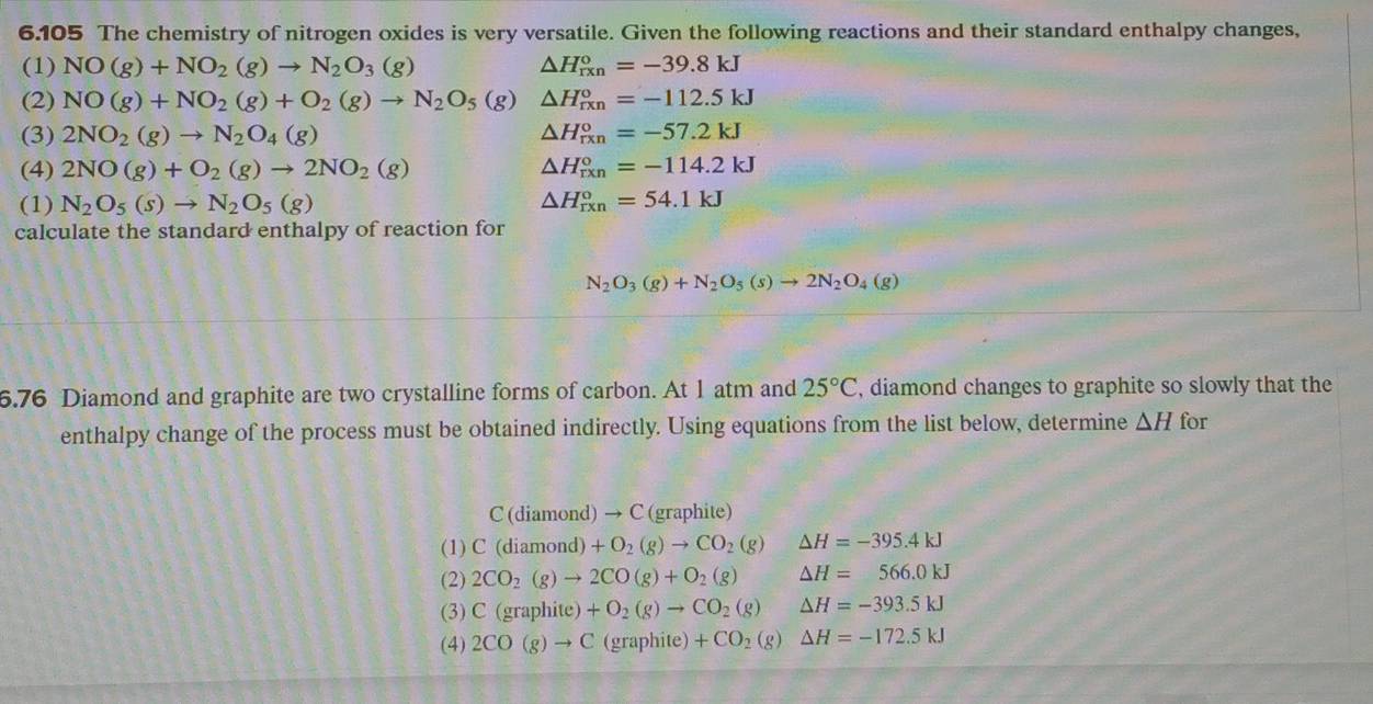 6.105 The chemistry of nitrogen oxides is very versatile. Given the following reactions and their standard enthalpy changes,
(1) NO(g)+NO_2(g)to N_2O_3(g) △ H_(rxn)°=-39.8kJ
(2) NO(g)+NO_2(g)+O_2(g)to N_2O_5(g) △ H_(rxn)°=-112.5kJ
(3) 2NO_2(g)to N_2O_4(g) △ H_(rxn)°=-57.2kJ
(4) 2NO(g)+O_2(g)to 2NO_2(g) △ H_(rxn)°=-114.2kJ
(1) N_2O_5(s)to N_2O_5(g) △ H_(rxn)°=54.1kJ
calculate the standard enthalpy of reaction for
N_2O_3(g)+N_2O_5(s)to 2N_2O_4(g)
6.76 Diamond and graphite are two crystalline forms of carbon. At 1 atm and 25°C , diamond changes to graphite so slowly that the
enthalpy change of the process must be obtained indirectly. Using equations from the list below, determine △ H for
C(diam nd) → C (graphite)
(1) C(diamond)+O_2(g)to CO_2(g) △ H=-395.4kJ
(2) 2CO_2(g)to 2CO(g)+O_2(g) △ H=566.0kJ
(3) C(graphite)+O_2(g)to CO_2(g) △ H=-393.5kJ
(4) 2CO(g)to C(graphite)+CO_2(g) △ H=-172.5kJ