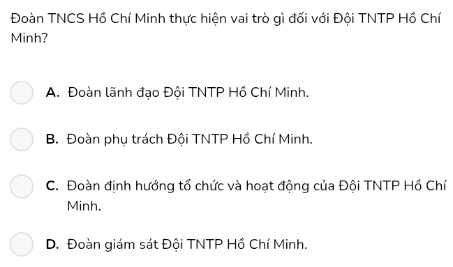 Đoàn TNCS Hồ Chí Minh thực hiện vai trò gì đối với Đội TNTP Hồ Chí
Minh?
A. Đoàn lãnh đạo Đội TNTP Hồ Chí Minh.
B. Đoàn phụ trách Đội TNTP Hồ Chí Minh.
C. Đoàn định hướng tổ chức và hoạt động của Đội TNTP Hồ Chí
Minh.
D. Đoàn giám sát Đội TNTP Hồ Chí Minh.