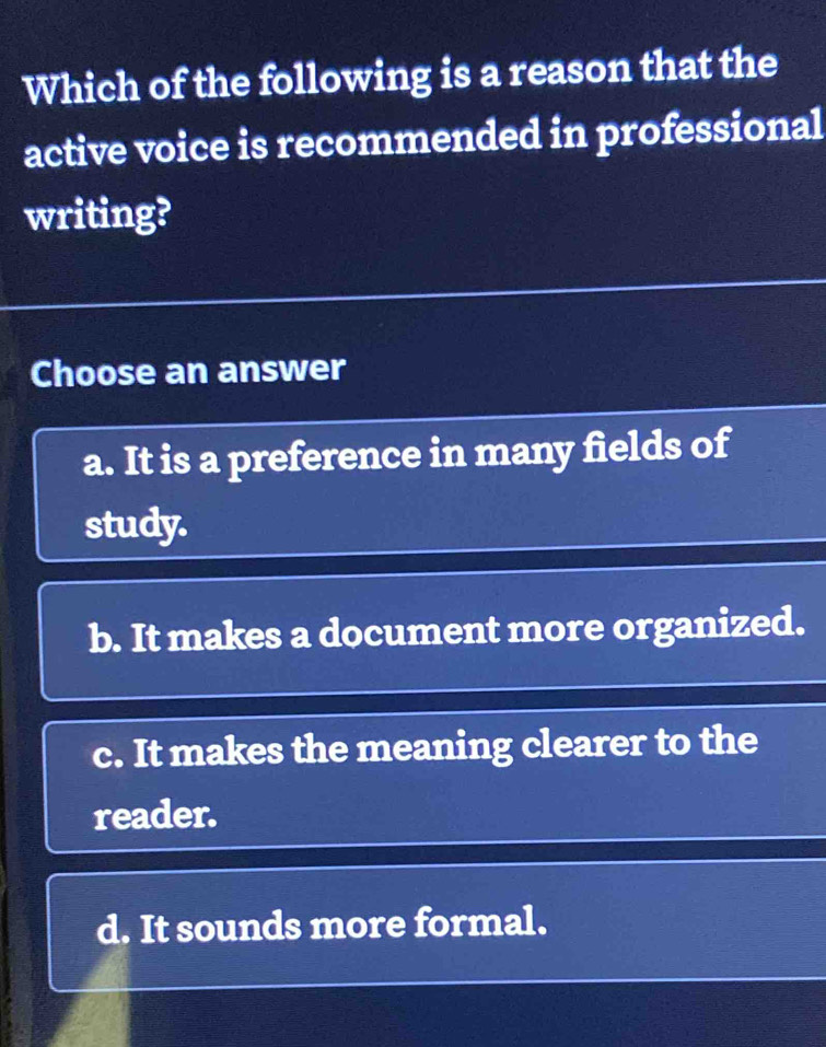 Which of the following is a reason that the
active voice is recommended in professional
writing?
Choose an answer
a. It is a preference in many fields of
study.
b. It makes a document more organized.
c. It makes the meaning clearer to the
reader.
d. It sounds more formal.