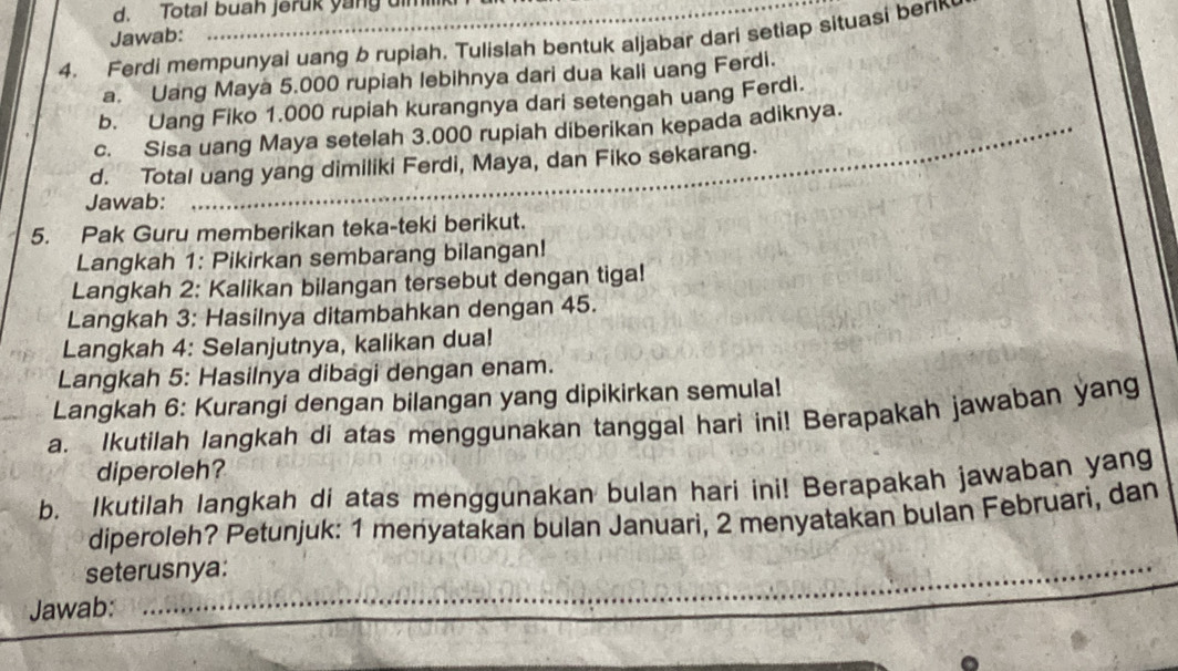 Total buah jeruk yang dm 
Jawab: 
4. Ferdi mempunyai uang b rupiah. Tulislah bentuk aljabar dari setiap situasi ber 
a. Uang Maya 5.000 rupiah lebihnya dari dua kali uang Ferdi. 
b. Uang Fiko 1.000 rupiah kurangnya dari setengah uang Ferdi. 
c. Sisa uang Maya setelah 3.000 rupiah diberikan kepada adiknya. 
d. Total uang yang dimiliki Ferdi, Maya, dan Fiko sekarang. 
Jawab: 
_ 
5. Pak Guru memberikan teka-teki berikut. 
Langkah 1: Pikirkan sembarang bilangan! 
Langkah 2: Kalikan bilangan tersebut dengan tiga! 
Langkah 3: Hasilnya ditambahkan dengan 45. 
Langkah 4: Selanjutnya, kalikan dua! 
Langkah 5: Hasilnya dibagi dengan enam. 
Langkah 6: Kurangi dengan bilangan yang dipikirkan semula! 
a. Ikutilah langkah di atas menggunakan tanggal hari ini! Berapakah jawaban yang 
diperoleh? 
b. Ikutilah langkah di atas menggunakan bulan hari ini! Berapakah jawaban yang 
diperoleh? Petunjuk: 1 menyatakan bulan Januari, 2 menyatakan bulan Februari, dan 
seterusnya: 
Jawab:_