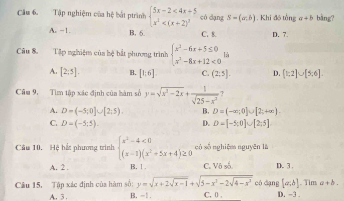 Tập nghiệm của hệ bất ptrình beginarrayl 5x-2<4x+5 x^2 có dạng S=(a;b). Khi đó tổng a+b bằng?
A. -1. B. 6. C. 8. D. 7.
Câu 8. Tập nghiệm của hệ bất phương trình beginarrayl x^2-6x+5≤ 0 x^2-8x+12<0endarray. là
A. [2;5]. B. [1;6]. C. (2;5]. D. [1;2]∪ [5;6]. 
Câu 9. Tìm tập xác định của hàm số y=sqrt(x^2-2x)+ 1/sqrt(25-x^2)  ?
A. D=(-5;0]∪ [2;5). D=(-∈fty ;0]∪ [2;+∈fty ). 
B.
C. D=(-5;5). D. D=[-5;0]∪ [2;5]. 
Câu 10. Hệ bất phương trình beginarrayl x^2-4<0 (x-1)(x^2+5x+4)≥ 0endarray. có số nghiệm nguyên là
A. 2. B. 1. C. Vô _ frac 2 D. 3.
Câu 15. Tập xác định của hàm số: y=sqrt(x+2sqrt x-1)+sqrt(5-x^2-2sqrt 4-x^2) có dang [a;b] , Tìm a+b.
A. 3. B. -1. C. 0. D. -3.