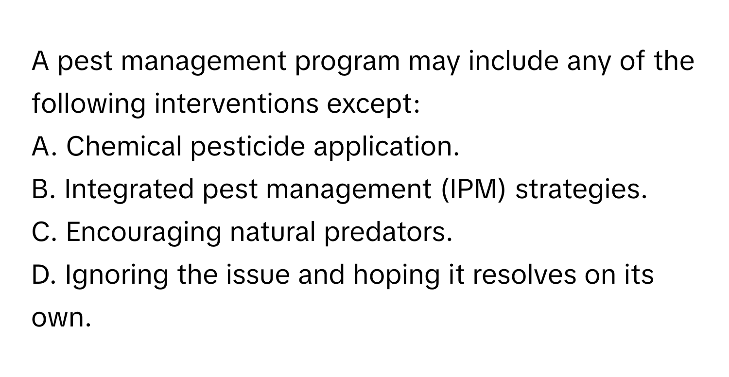 A pest management program may include any of the following interventions except:

A. Chemical pesticide application.
B. Integrated pest management (IPM) strategies.
C. Encouraging natural predators.
D. Ignoring the issue and hoping it resolves on its own.