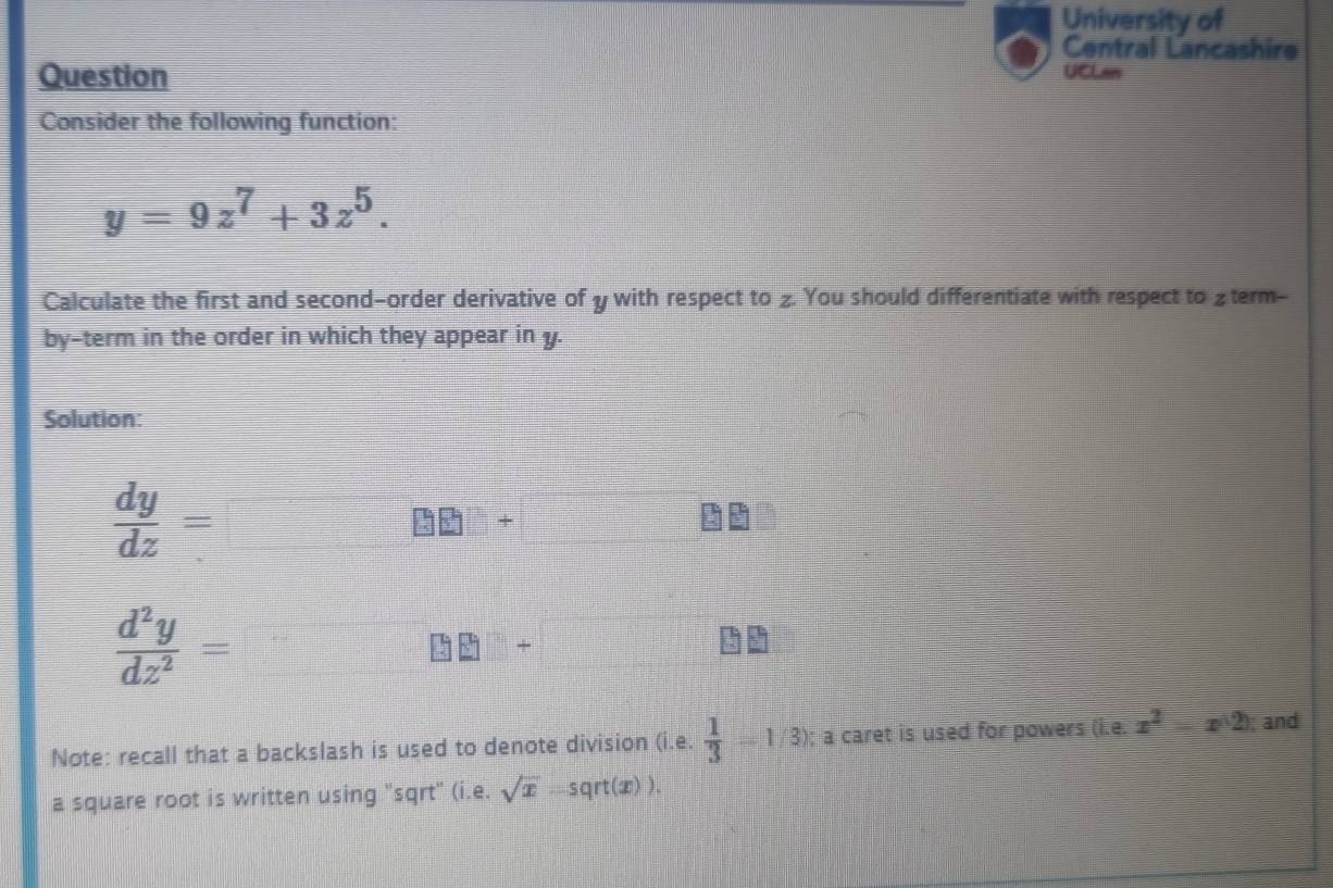 University of 
Central Lancashire 
Question 
UCLan 
Consider the following function:
y=9z^7+3z^5. 
Calculate the first and second-order derivative of y with respect to z. You should differentiate with respect to £term- 
by-term in the order in which they appear in y. 
Solution:
 dy/dz =
_ 8 □ +
 d^2y/dz^2 =
+ 
Note: recall that a backslash is used to denote division (i.e.  1/3 =1/3); a caret is used for powers (i.e. x^2-x^((2)); and 
a square root is written using "sqrt" (i.e. sqrt(x)-sqrt(x)).