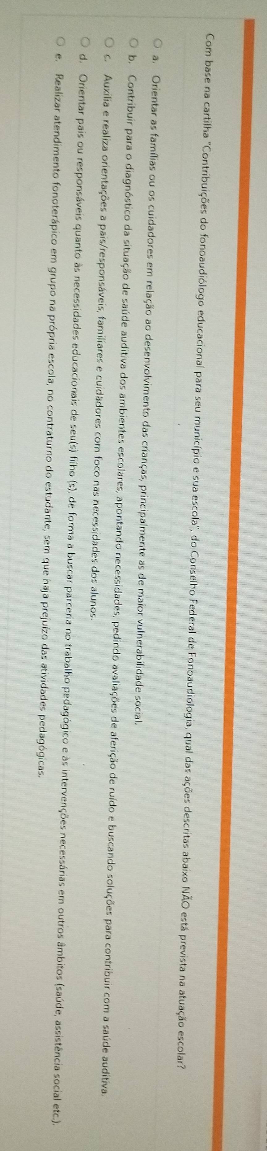 Com base na cartilha "Contribuições do fonoaudiólogo educacional para seu município e sua escola", do Conselho Federal de Fonoaudiologia, qual das ações descritas abaixo NÃO está prevista na atuação escolar
a. Orientar as famílias ou os cuidadores em relação ao desenvolvimento das crianças, principalmente as de maior vulnerabilidade social.
b. Contribuir para o diagnóstico da situação de saúde auditiva dos ambientes escolares, apontando necessidades, pedindo avaliações de aferição de ruído e buscando soluções para contribuir com a saúde auditiva.
c. Auxilia e realiza orientações a pais/responsáveis, familiares e cuidádores com foco nas necessidades dos alunos.
d. Orientar pais ou responsáveis quanto às necessidades educacionais de seu(s) filho (s), de forma a buscar parceria no trabalho pedagógico e às intervenções necessárias em outros âmbitos (saúde, assistência social etc.).
e. Realizar atendimento fonoterápico em grupo na própria escola, no contraturno do estudante, sem que haja prejuízo das atividades pedagógicas.