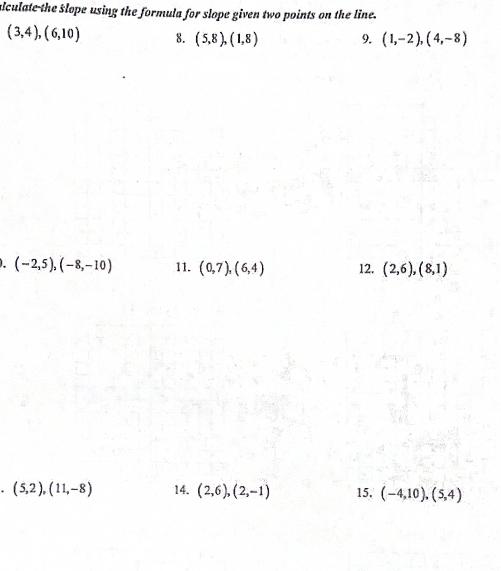 ulculate the slope using the formula for slope given two points on the line.
(3,4), (6,10)
8. (5,8),(1,8) 9. (1,-2),(4,-8)
(-2,5), (-8,-10) 11. (0,7), (6,4) 12. (2,6), (8,1)
* (5,2), (11,-8) 14. (2,6), (2,-1) 15. (-4,10),(5,4)