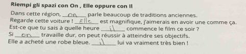 Riempi gli spazi con On , Elle oppure con II 
Dans cette région, _parle beaucoup de traditions anciennes. 
Regarde cette voiture ! _est magnifique, j'aimerais en avoir une comme ça. 
Est-ce que tu sais à quelle heure _ commence le film ce soir ? 
Si _travaille dur, on peut réussir à atteindre ses objectifs. 
Elle a acheté une robe bleue. _ lui va vraiment très bien !