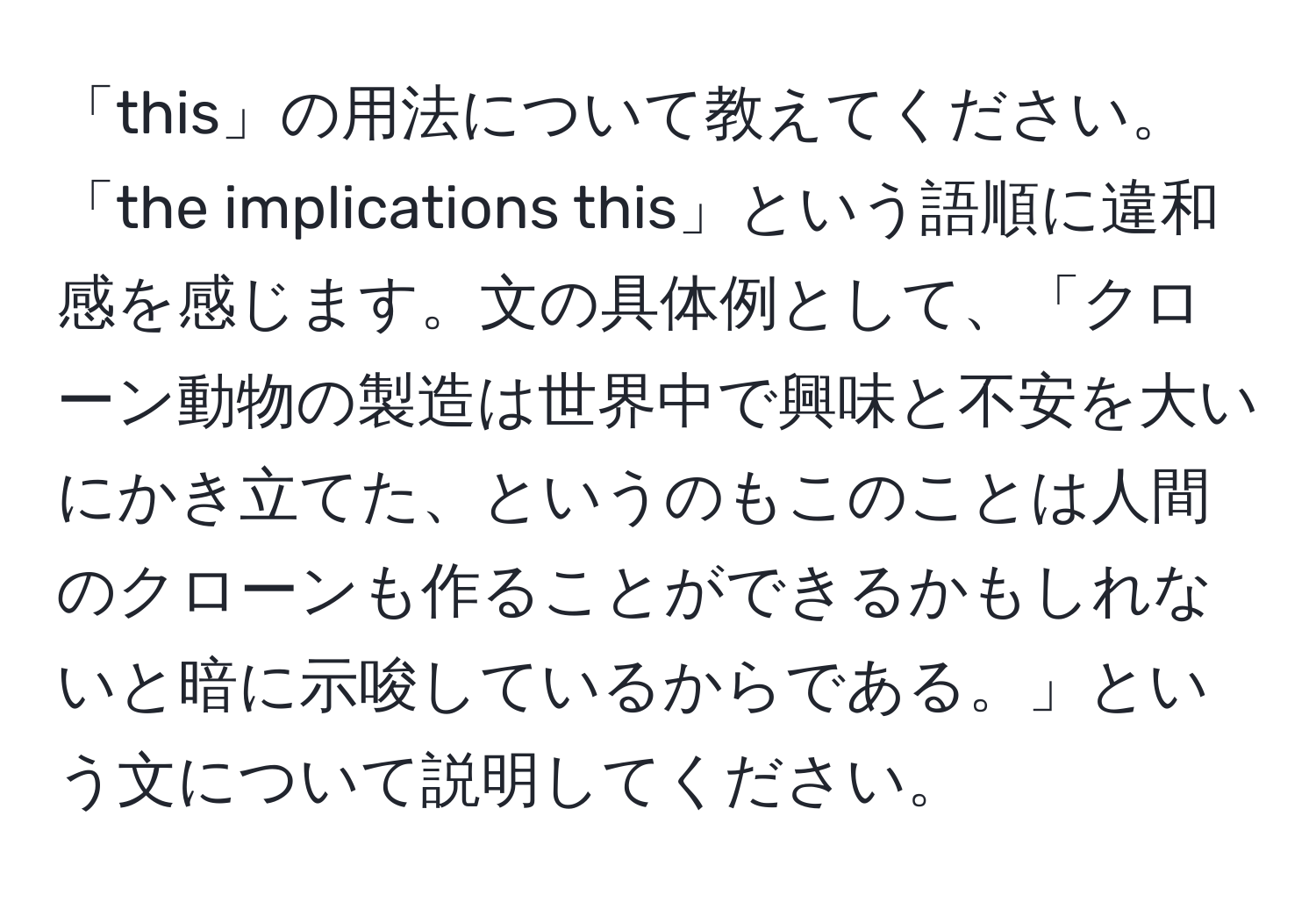 「this」の用法について教えてください。「the implications this」という語順に違和感を感じます。文の具体例として、「クローン動物の製造は世界中で興味と不安を大いにかき立てた、というのもこのことは人間のクローンも作ることができるかもしれないと暗に示唆しているからである。」という文について説明してください。