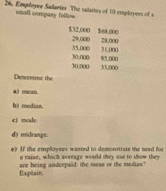 Employee Salaries The salaries of 10 employces of a 
small company follow.
$32,000 $68.000
29.000 28,000
35,000 31,000
30.000 85.000
30,000 33,000
Determine the 
a) mean. 
b) median. 
c) mode. 
d) midrange. 
e) If the employees wanted to demonstrate the need for 
a raise, which average would they use to show they 
are being underpaid: the mean or the median? 
Explain.