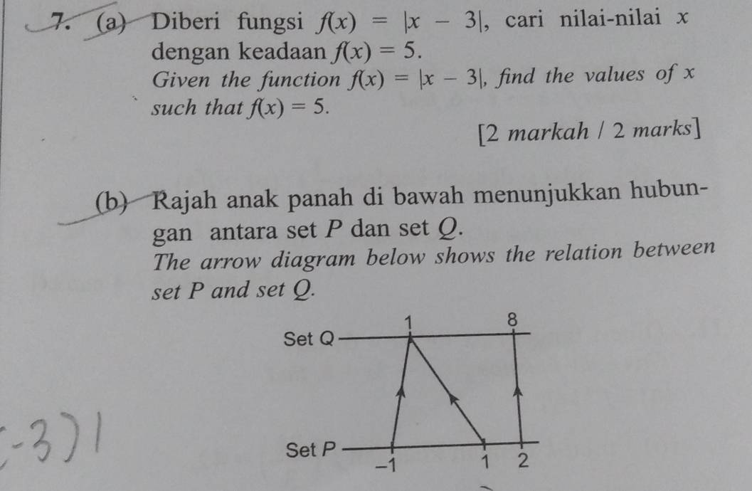 Diberi fungsi f(x)=|x-3| , cari nilai-nilai x
dengan keadaan f(x)=5. 
Given the function f(x)=|x-3| , find the values of x
such that f(x)=5. 
[2 markah / 2 marks] 
(b) Rajah anak panah di bawah menunjukkan hubun- 
gan antara set P dan set Q. 
The arrow diagram below shows the relation between 
set P and set Q. 
1
8
Set Q
Set P
-1
1 2