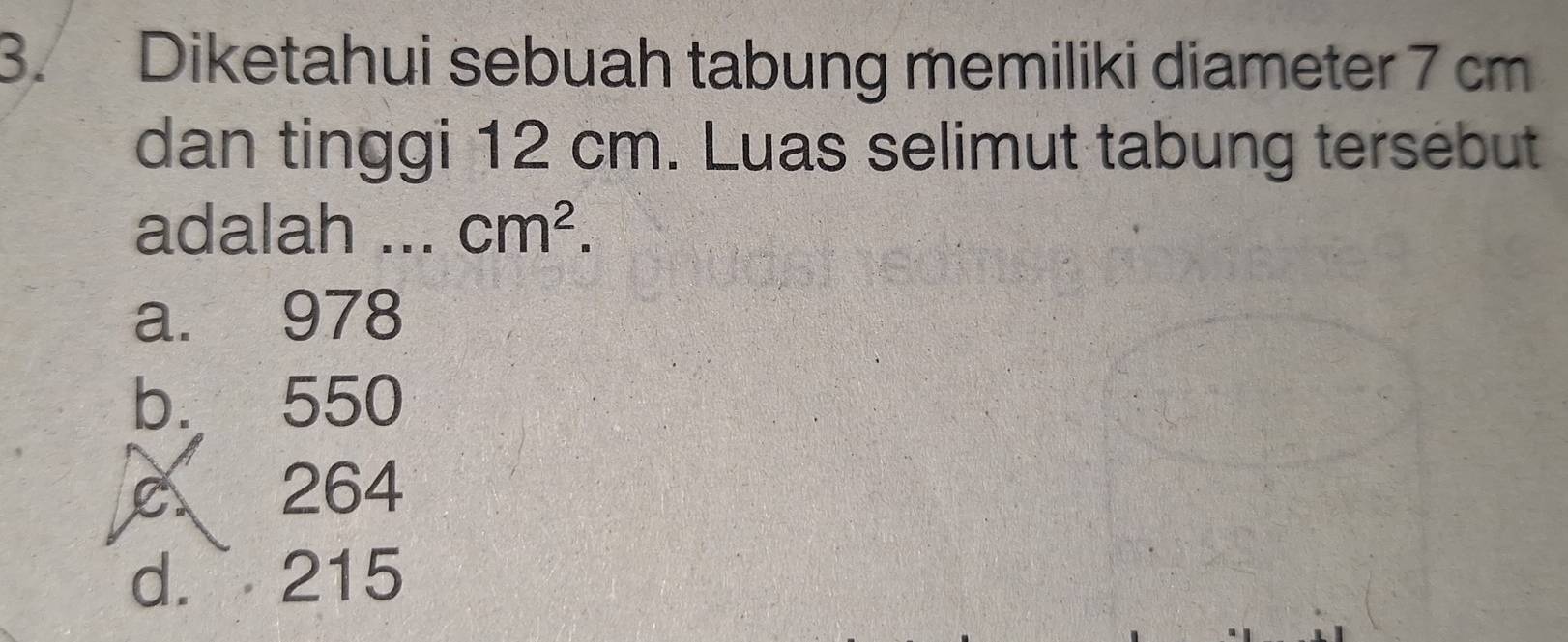 Diketahui sebuah tabung memiliki diameter 7 cm
dan tinggi 12 cm. Luas selimut tabung tersebut
adalah ... cm^2.
a. 978
b. 550
c 264
d. 215