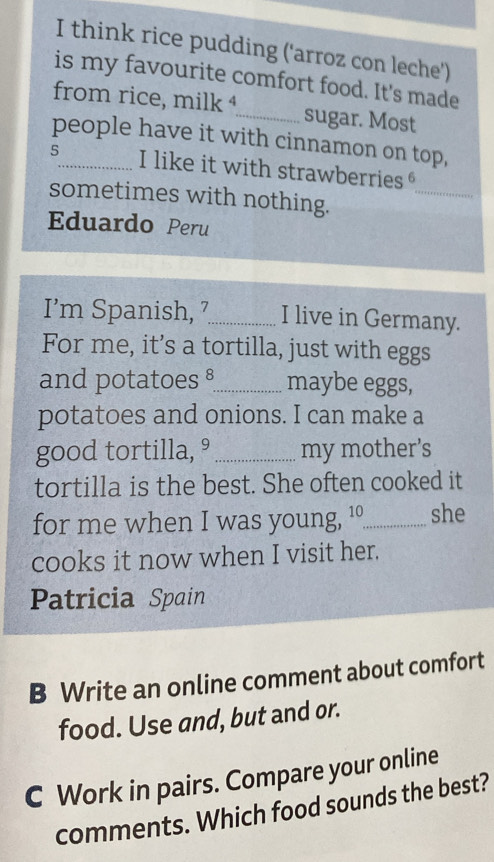 think rice pudding ('arroz con leche') 
is my favourite comfort food. It's made 
from rice, milk ⁴_ sugar. Most 
people have it with cinnamon on top, 
5_ I like it with strawberries 
sometimes with nothing. 
_ 
Eduardo Peru 
I’m Spanish, 7_ I live in Germany. 
For me, it’s a tortilla, just with eggs 
and potatoes §_ maybe eggs, 
potatoes and onions. I can make a 
good tortilla, ° _my mother’s 
tortilla is the best. She often cooked it 
for me when I was young, 10 _ she 
cooks it now when I visit her. 
Patricia Spain 
B Write an online comment about comfort 
food. Use and, but and or. 
C Work in pairs. Compare your online 
comments. Which food sounds the best?