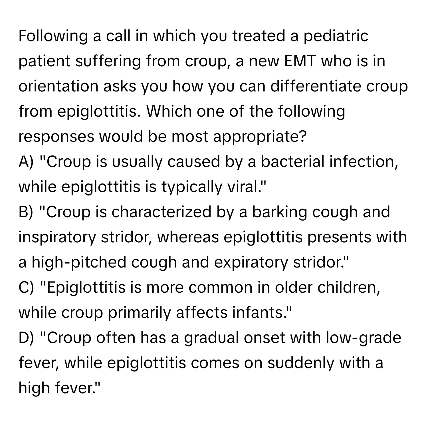 Following a call in which you treated a pediatric patient suffering from croup, a new EMT who is in orientation asks you how you can differentiate croup from epiglottitis. Which one of the following responses would be most appropriate?

A) "Croup is usually caused by a bacterial infection, while epiglottitis is typically viral." 
B) "Croup is characterized by a barking cough and inspiratory stridor, whereas epiglottitis presents with a high-pitched cough and expiratory stridor." 
C) "Epiglottitis is more common in older children, while croup primarily affects infants." 
D) "Croup often has a gradual onset with low-grade fever, while epiglottitis comes on suddenly with a high fever."