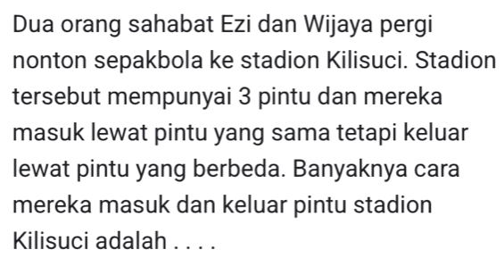 Dua orang sahabat Ezi dan Wijaya pergi 
nonton sepakbola ke stadion Kilisuci. Stadion 
tersebut mempunyai 3 pintu dan mereka 
masuk lewat pintu yang sama tetapi keluar 
lewat pintu yang berbeda. Banyaknya cara 
mereka masuk dan keluar pintu stadion 
Kilisuci adalah . . . .