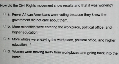 How did the Civil Rights movement show results and that it was working?
a. Fewer African Americans were voting because they knew the
government did not care about them.
b. More minorities were entering the workplace, political office, and
higher education.
c. More whites were leaving the workplace, political office, and higher
education.
d. Women were moving away from workplaces and going back into the
home.