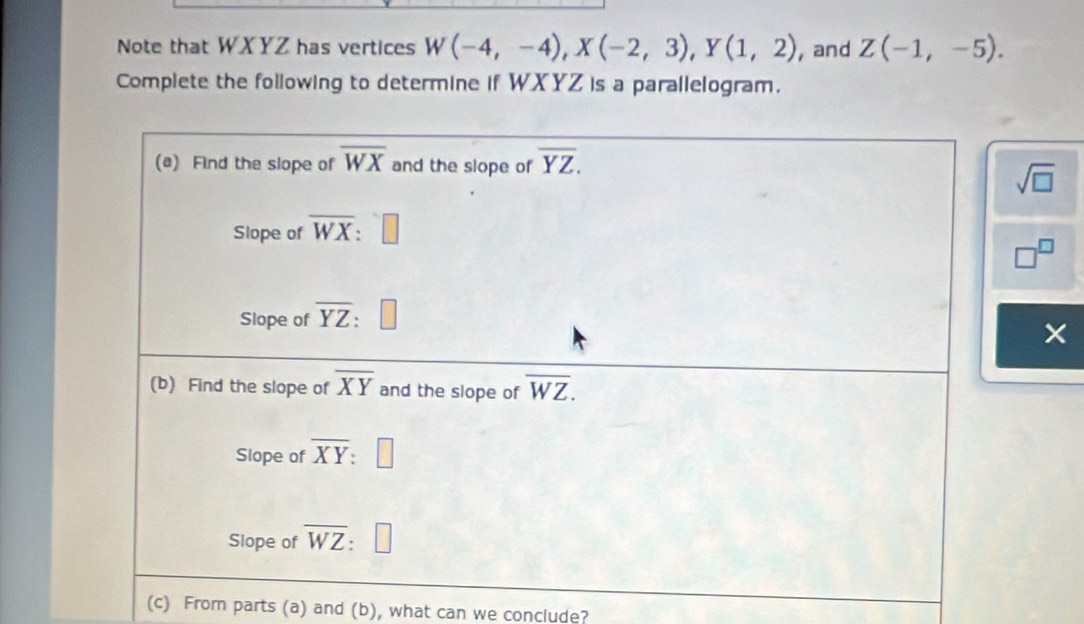 Note that WXYZ has vertices W(-4,-4),X(-2,3),Y(1,2) , and Z(-1,-5).
Complete the following to determine if WXYZ is a parallelogram.
sqrt(□ )
□^(□)
(c) From parts (a) and (b), what can we conclude?