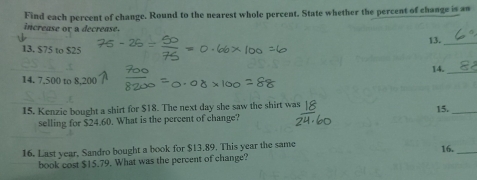 Find each percent of change. Round to the nearest whole percent. State whether the percent of change is an 
increase or a decrease. 
13._ 
13, $75 to $25
14. 
_ 
14. 7.500 to 8.20
15. Kenzie bought a shirt for $18. The next day she saw the shirt was 
15._ 
selling for $24.60. What is the percent of change? 
16. Last year, Sandro bought a book for $13.89. This year the same 16._ 
book cost $15.79. What was the percent of change?