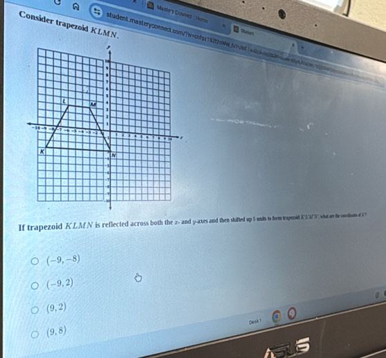 Mastery Connect oms
Consider trapezoid KLMN.
Sutel
student.rnasteryconnect.cor/?iw>cnfpz1820aW_jV7e1wicpptt4uaesbsa
If trapezoid KLMN is reflected across both the z - andy -axes and then shifted up5 umitso fo traperld KLAN', what are the cosciom of '
(-9,-8)
(-9,2)
(9,2)
Desk 1
(9,8)