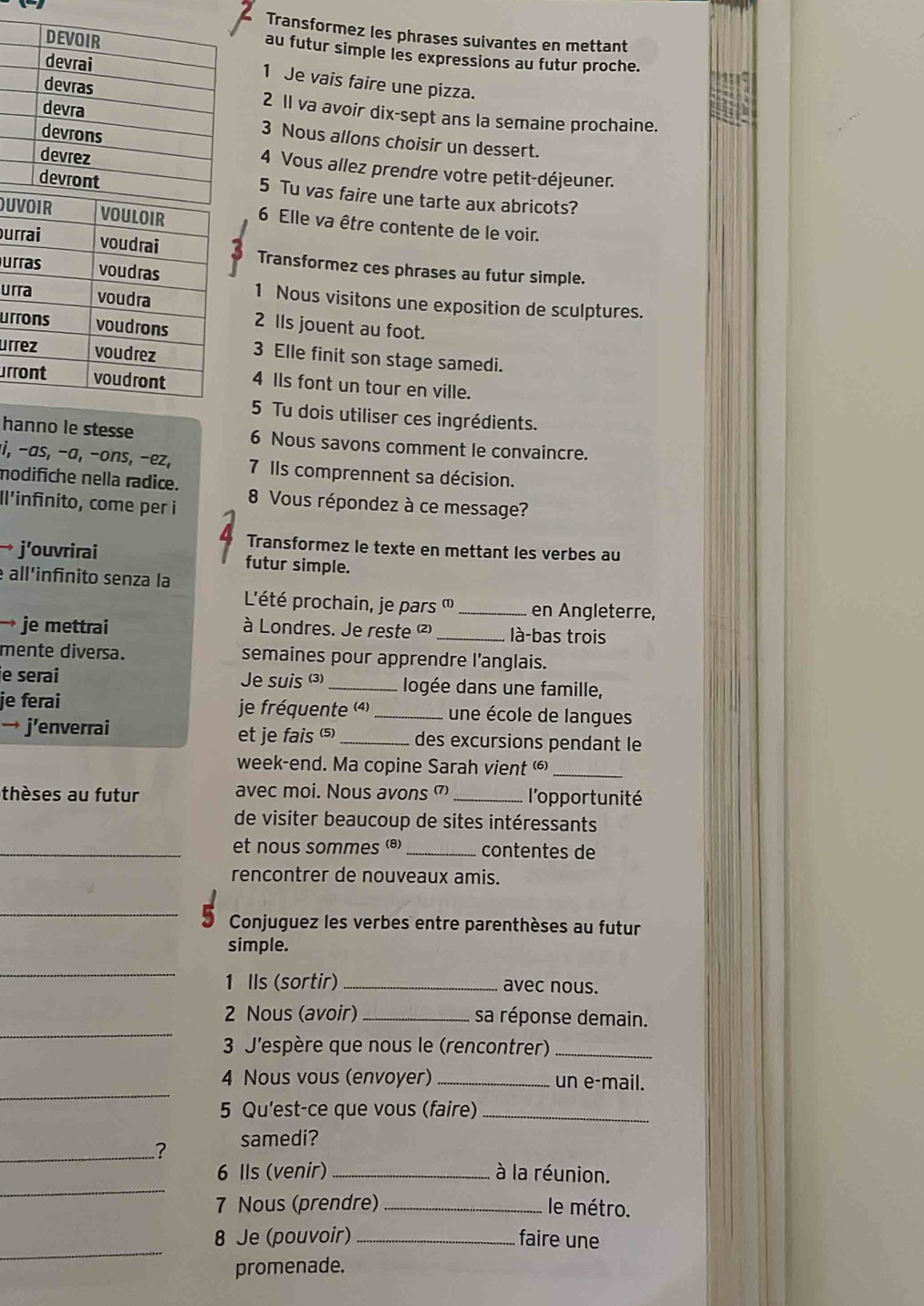 Transformez les phrases suivantes en mettant
au futur simple les expressions au futur proche.
1 Je vais faire une pizza.
2 11 va avoir dix-sept ans la semaine prochaine.
3 Nous allons choisir un dessert.
4 Vous allez prendre votre petit-déjeuner.
5 Tu vas faire une tarte aux abricots?
D6 Elle va être contente de le voir.
uTransformez ces phrases au futur simple.
u
u
1 Nous visitons une exposition de sculptures.
u2 lIs jouent au foot.
ur3 Elle finit son stage samedi.
ur4 IIs font un tour en ville.
5 Tu dois utiliser ces ingrédients.
hanno le stesse 6 Nous savons comment le convaincre.
i, −as, −a, −ons, −ez, 7 Ils comprennent sa décision.
modifiche nella radice.
Il'infinito, come per i  8 Vous répondez à ce message?
Transformez le texte en mettant les verbes au
→ j’ouvrirai futur simple.
all'infinito senza la
L'été prochain, je pars ''_ en Angleterre,
→ je mettrai  à Londres. Je reste (²)_ là-bas trois
mente diversa. semaines pour apprendre l'anglais.
e serai Je suis (3) _ logée dans une famille,
je ferai je fréquente (4)_  une école de langues
→ j’enverrai et je fais (5) _des excursions pendant le
week-end. Ma copine Sarah vient _
thèses au futur avec moi. Nous avons _l'opportunité
de visiter beaucoup de sites intéressants
_et nous sommes (@) _contentes de
rencontrer de nouveaux amis.
_
Conjuguez les verbes entre parenthèses au futur
simple.
_
1 Ils (sortir) _avec nous.
_
2 Nous (avoir) _sa réponse demain.
3 J'espère que nous le (rencontrer)_
_
4 Nous vous (envoyer) _un e-mail.
5 Qu'est-ce que vous (faire)_
_? samedi?
_
6 Ils (venir) _à la réunion.
7 Nous (prendre) _le métro.
_
8 Je (pouvoir) _faire une
promenade.