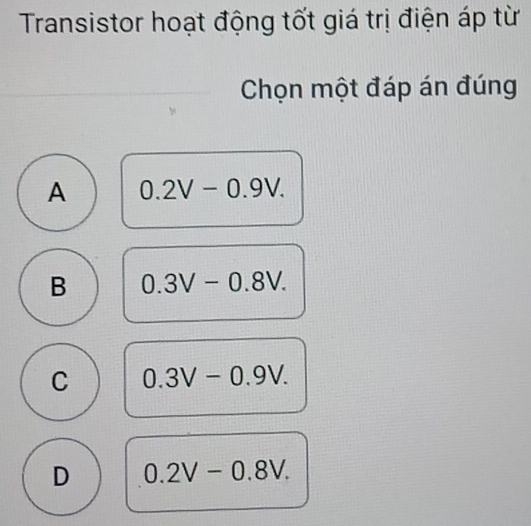 Transistor hoạt động tốt giá trị điện áp từ
Chọn một đáp án đúng
A 0.2V-0.9V.
B 0.3V-0.8V.
C 0.3V-0.9V.
D 0.2V-0.8V.