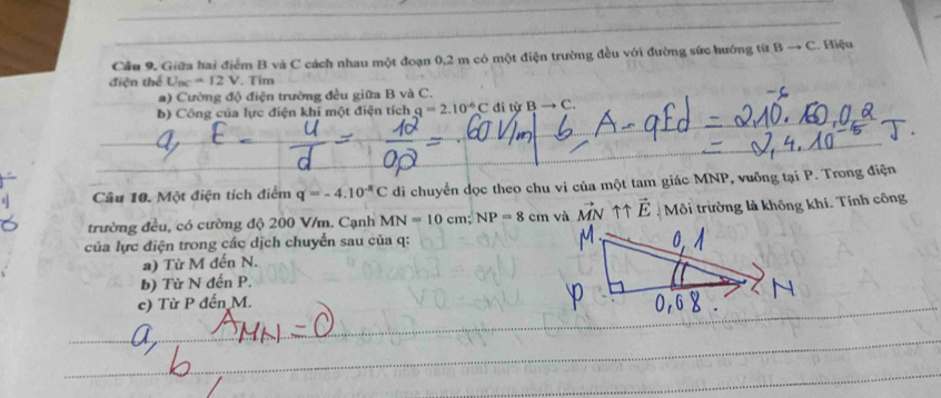 Hiệu 
Cầu 9. Giữa hai điểm B và C cách nhau một đoạn 0,2 m có một điện trường đều với đường sức hướng từ B → 6 C
điện thể U_BC=12V. Tim 
a) Cường độ điện trường đều giữa B và C. 
_ 
b) Công của lực điện khi một điện tích q=2.10^(-6)C đi từ B C. 
_ 
_ 
Câu 10. Một điện tích điểm q=-4.10^(-8)C di chuyển dọc theo chu vi của một tam giác MNP, vuỡng tại P. Trong điện 
trường đều, có cường độ 200 V/m. Cạnh MN=10cm; NP=8cm và vector MN ↑↑ vector E Môi trường là không khí. Tính công 
của lực điện trong các dịch chuyển sau của q : 
a) Từ M đến N. 
b) Từ N đến P. 
c) Từ P đến M. 
_ 
_ 
_ 
_ 
_