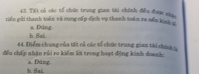 Tất cả các tổ chức trung gian tài chính đều được nhậu
tiền gửi thanh toán và cung cấp dịch vụ thanh toán ra nền kính tế
a Đúng.
b. Sai.
44. Điểm chung của tất cả các tổ chức trung gian tài chính là
đều chấp nhận rủi ro kiếm lời trong hoạt động kinh doanh:
a. Đúng.
b. Sai.