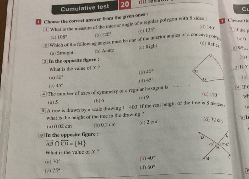 Cumulative test 20 till less
C
Choose the correct answer from the given ones :
1 What is the measure of the interior angle of a regular polygon with 8 sides ?
Choose th
(a) 108° (b) 120° (c) 135°
(d) 140° 1  If the p
2 Which of the following angles must be one of the interior angles of a concave polyg (a)0
(a) Straight. (b) Acute. (c) Right.
(d) Reflex.
2 What
③ In the opposite figure :
(a) (-
What is the value of X ? 3]If χ
(b) 40°
(a) 30° (a)
(c) 45° (d) 45°
4 The number of axes of symmetry of a regular hexagon is . .
4  If t
(a) 5 (b) 6 (c)9
(d) 120 wh
5 A tree is drawn by a scale drawing 1:400. If the real height of the tree is 8 meters 
(a
what is the height of the tree in the drawing ?
(d) 32 cm
(a) 0.02 cm (b) 0.2 cm (c) 2 cm 5 I
6 In the opposite figure :
overleftrightarrow AB∩ overleftrightarrow CD= M
What is the value of X ?
(a) 70° (b) 40°
(d)
(c) 75° 60°