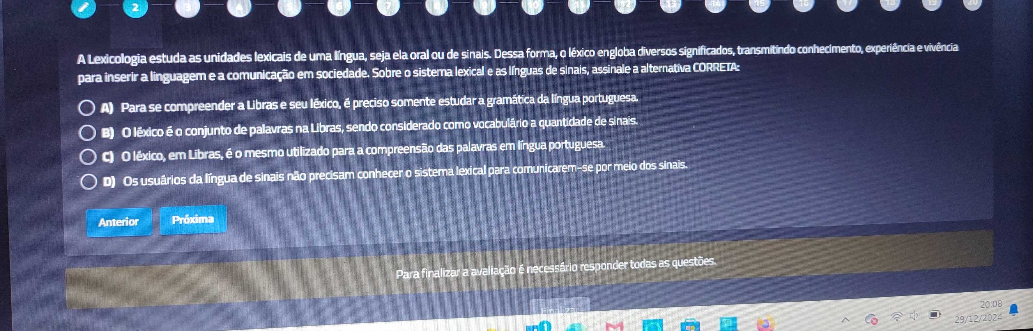 A Lexicologia estuda as unidades lexicais de uma língua, seja ela oral ou de sinais. Dessa forma, o léxico engloba diversos significados, transmitindo conhecimento, experiência e vivência
para inserir a linguagem e a comunicação em sociedade. Sobre o sistema lexical e as línguas de sinais, assinale a alternativa CORRETA:
A) Para se compreender a Libras e seu léxico, é preciso somente estudar a gramática da língua portuguesa.
B) O léxico é o conjunto de palavras na Libras, sendo considerado como vocabulário a quantidade de sinais.
C) O léxico, em Libras, é o mesmo utilizado para a compreensão das palavras em língua portuguesa.
D) Os usuários da língua de sinais não precisam conhecer o sistema lexical para comunicarem-se por meio dos sinais.
Anterior Próxima
Para finalizar a avaliação é necessário responder todas as questões.
20:08
29/12/2024