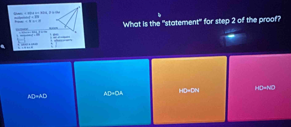 Given: ∠ HDA≌ ∠ NDA D is the
midpointo of
Proves ∠ N≌ ∠ H
What is the "statement" for step 2 of the proof?
STATEMENT < NDA =< NDA, D is the
1 mid point of 2. def. of midpoint
3. reflexive property

△ BAD≌ △ NAD A.
∠ N≌ ∠ H S. ?
HD=ND
AD=AD
AD=DA
HD=DN