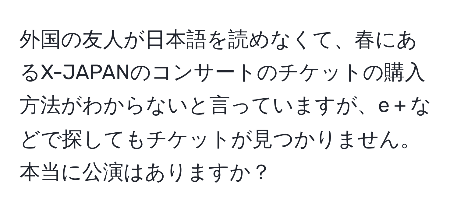 外国の友人が日本語を読めなくて、春にあるX-JAPANのコンサートのチケットの購入方法がわからないと言っていますが、e＋などで探してもチケットが見つかりません。本当に公演はありますか？