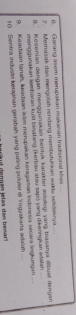 Garang asem merupakan makanan tradisional khas .... 
7. Memasak dan mengolah rendang membutuhkan waktu setidaknya .... 
8. Kesenian dengan menggunakan bentuk karakter mitologi yang biasanya dibuat dengan 
menggunakan lembaran kulit binatang (kerbau atau sapi) yang dikeringkan adalah .... 
9. Keadaan tanah, keadaan iklim merupakan keragaman Indonesia secara lingkungan .... 
10. Sentra industri kerajinan gerabah yang paling poluler di Yogyakarta adalah .... 
prikut dengan jelas dan benar!