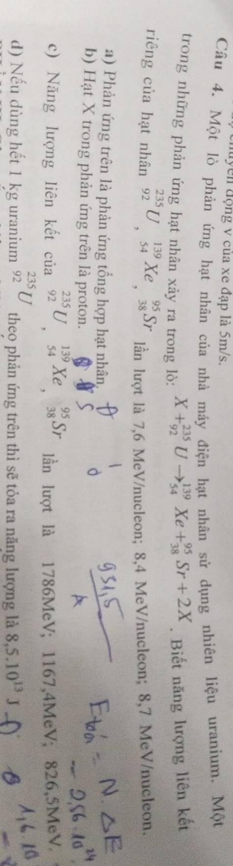 luyển động v của xe đạp là 5m/s. 
Câu 4. Một lò phản ứng hạt nhân của nhà máy điện hạt nhân sử dụng nhiên liệu uranium. Một 
trong những phản ứng hạt nhân xảy ra trong lò:
X+_(92)^(235)Uto _(54)^(139)Xe+_(38)^(95)Sr+2X. Biết năng lượng liên kết 
riêng của hạt nhân _(92)^(235)U, _(54)^(139)Xe, _(38)^(95)Sr lần lượt là 7,6 MeV /nucleon; 8,4 MeV /nucleon; 8,7 MeV /nucleon. 
a) Phản ứng trên là phản ứng tổng hợp hạt nhân. 
b) Hạt X trong phản ứng trên là proton. 
c) Năng lượng liên kết của _(92)^(235)U, _(54)^(139)Xe, ^ _(38)^(95)Sr lần lượt là 1786MeV; 1167, 4MeV; 826,5MeV. 
d) Nếu dùng hết 1 kg uranium _(92)^(235)U theo phản ứng trên thì sẽ tỏa ra năng lượng là 8,5.10^(13)J