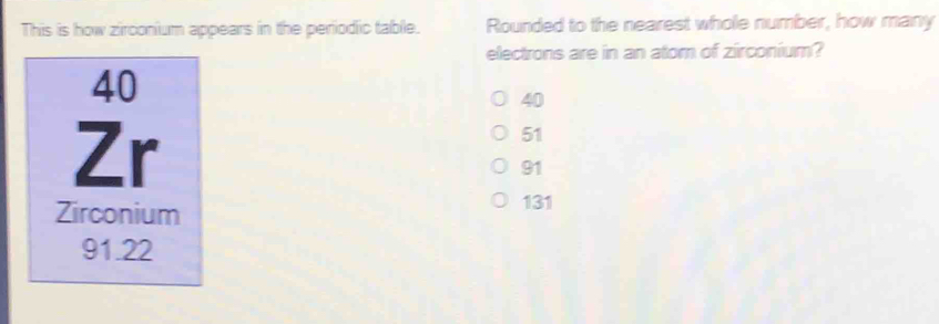 This is how zirconium appears in the periodic table. Rounded to the nearest whole number, how many
electrons are in an atom of zirconium?
40
40
Zr
51
91
Zirconium
131
91.22