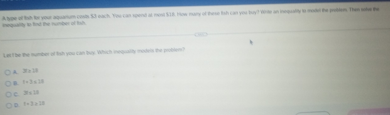 Aype of fish for your aquarium costs $3 each. You can spend at most $18. How many of these fish can you buy? Write an inequality to model the problem. Then solve the
inequality to find the number of fish.
Let f be the number of fish you can buy. Which inequality models the problem?
A. 3t≥ 18
B. t+3≤ 18
C. 3t≤ 18
D. f+3≥ 18