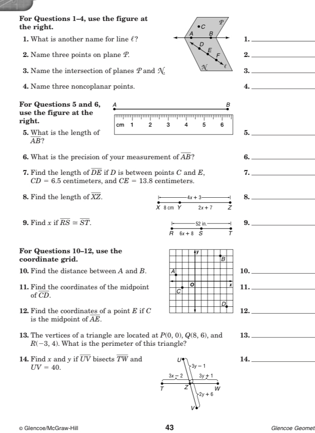 For Questions 1-4, use the figure at
the right. C P
A B
1. What is another name for line ℓ? 1._
D
E
2. Name three points on plane P. F 2._
3. Name the intersection of planes P and N e 3._
4. Name three noncoplanar points. 4._
For Questions 5 and 6, A B
use the figure at the
right.
cm 1 2 3 4 5 6
5. What is the length of 5._
overline AB ?
6. What is the precision of your measurement of overline AB 6._
7. Find the length of overline DE if D is between points C and E, 7._
CD=6.5 centimeters, and CE=13.8 centimeters.
8. Find the length of overline XZ. 4x+3 8._
X 8 cm Y 2x+7 z
9. Find x if overline RS≌ overline ST. 9._
52 in.
R 6x+8 s
For Questions 10-12, use the +y
coordinate grid. B
10. Find the distance between A and B. A 10._
0 x
11. Find the coordinates of the midpoint C 11._
of overline CD.
D
12. Find the coordinates of a point E if C 12._
is the midpoint of overline AE.
13. The vertices of a triangle are located at P(0,0),Q(8,6) , and 13._
R(-3,4). What is the perimeter of this triangle?
14. Find x and y if overline UV bisects overline TW and14._
UV=40.
● Glencoe/McGraw-Hill 43 Glencoe Geomet