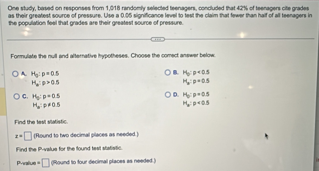 One study, based on responses from 1,018 randomly selected teenagers, concluded that 42% of teenagers cite grades
as their greatest source of pressure. Use a 0.05 significance level to test the claim that fewer than half of all teenagers in
the population feel that grades are their greatest source of pressure.
Formulate the null and alternative hypotheses. Choose the correct answer below.
B.
A. H_0:p=0.5 H_0:p<0.5
H_a:p>0.5
H_a:p=0.5
D.
C. H_0:p=0.5 H_0:p=0.5
H_a:p!= 0.5
H_a:p<0.5
Find the test statistic.
z=□ (Round to two decimal places as needed.)
Find the P -value for the found test statistic.
P -value =□ (Round to four decimal places as needed.)