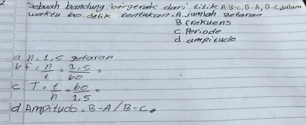 Sebugh bandung bergerok dar, titik A. B-c. B- A, B-cdalam
wakeu bo delik tenturan. A. jumlah getaram
B. frekuens
C. Periode
d. ampitude
a. n=1,5 getaran
D. f= n/t = (1.5)/60 =
C. T= t/n = 60/1.5 =
d. Ampitude =B-A/B-C