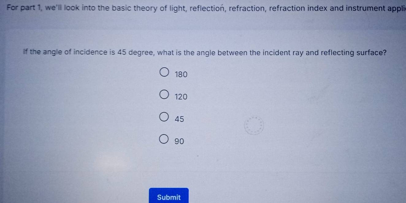 For part 1, we'll look into the basic theory of light, reflection, refraction, refraction index and instrument appli
If the angle of incidence is 45 degree, what is the angle between the incident ray and reflecting surface?
180
120
45
90
Submit