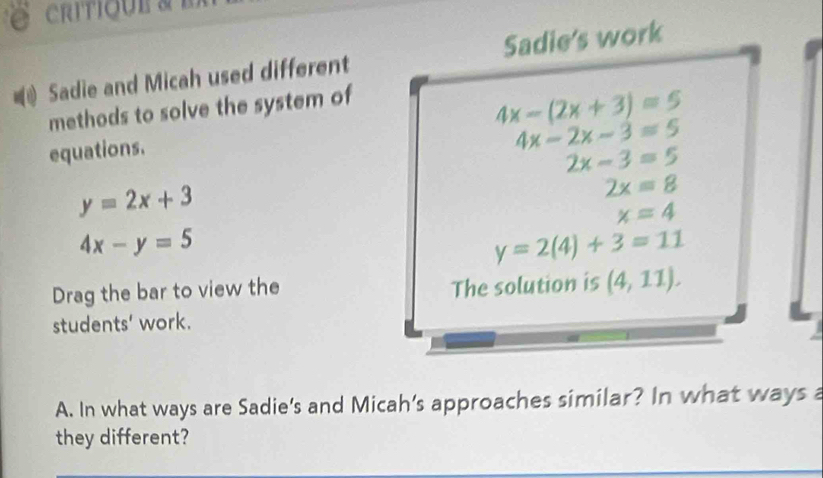 critique a e 
Sadie and Micah used different Sadie's work 
methods to solve the system of
4x-2x-3=5
equations. 4x-(2x+3)=5
2x-3=5
y=2x+3
2x=8
x=4
4x-y=5
y=2(4)+3=11
Drag the bar to view the 
The solution is (4,11). 
students' work. 
A. In what ways are Sadie's and Micah’s approaches similar? In what ways a 
they different?