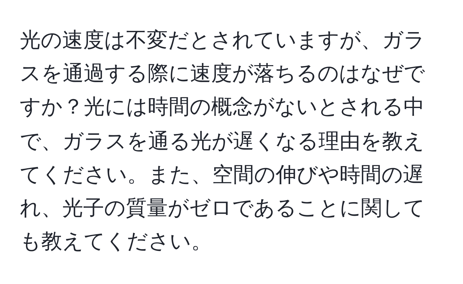 光の速度は不変だとされていますが、ガラスを通過する際に速度が落ちるのはなぜですか？光には時間の概念がないとされる中で、ガラスを通る光が遅くなる理由を教えてください。また、空間の伸びや時間の遅れ、光子の質量がゼロであることに関しても教えてください。