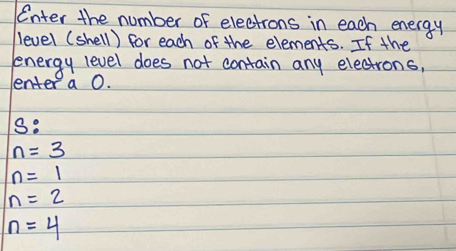 Enter the number of electrons in each energy 
level (shell) for each of the elements. If the 
energy level does not contain any electrons, 
enter a O.
3
n=3
n=1
n=2
n=4