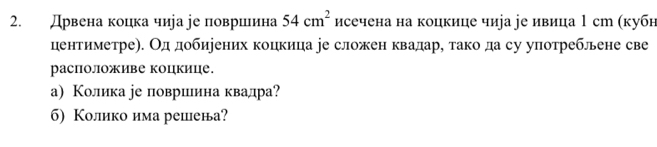 Дрвена коцка чира jе површιина 54cm^2 исечена на коцкице чиjа уе ивица 1 ст (кубн 
центиметре). Од добиеених коцкица уе сложен квадар, тако да су употреблене све 
расположиве коцкице. 
а) Колика ре повриеιинаквалра? 
б) Колико има решена?