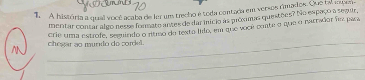 A história a qual você acaba de ler um trecho é toda contada em versos rimados. Que tal experi- 
mentar contar algo nesse formato antes de dar início às próximas questões? No espaço a seguir, 
crie uma estrofe, seguindo o ritmo do texto lido, em que você conte o que o narrador fez para 
_chegar ao mundo do cordel. 
_ 
_