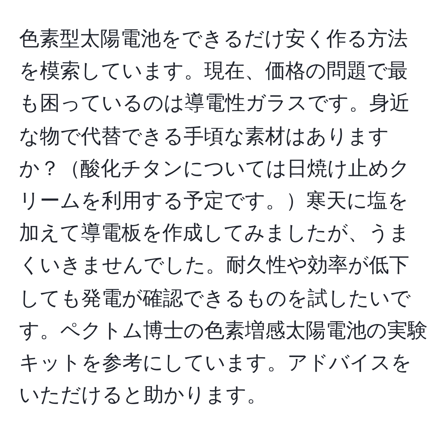 色素型太陽電池をできるだけ安く作る方法を模索しています。現在、価格の問題で最も困っているのは導電性ガラスです。身近な物で代替できる手頃な素材はありますか？酸化チタンについては日焼け止めクリームを利用する予定です。寒天に塩を加えて導電板を作成してみましたが、うまくいきませんでした。耐久性や効率が低下しても発電が確認できるものを試したいです。ペクトム博士の色素増感太陽電池の実験キットを参考にしています。アドバイスをいただけると助かります。