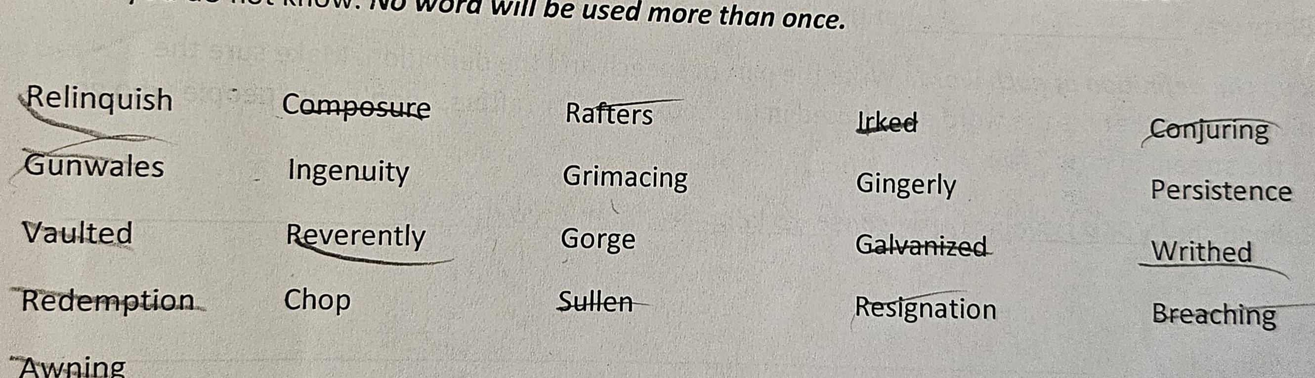 No word will be used more than once.
Relinquish Composure Rafters Conjuring
Irked
Gunwales Ingenuity Grimacing Gingerly
Persistence
Vaulted Reverently Gorge Galvanized
Writhed
Redemption Chop Sullen Resignation Breaching
'Awning