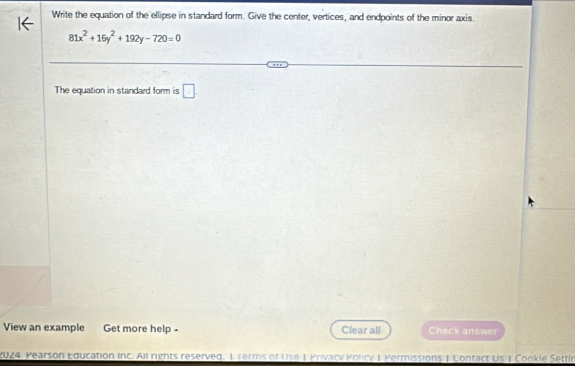 Write the equation of the ellipse in standard form. Give the center, vertices, and endpoints of the minor axis.
81x^2+16y^2+192y-720=0
The equation in standard form is □ . 
View an example Get more help - Clear all Check answer 
2024. Pearson Education Inc. All rights reserved. 1 1erms of Use 1 Privacy Policy 1 Permissions | Contact US | Cookie Settin